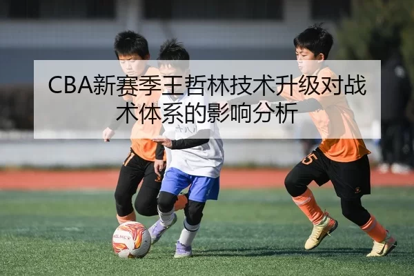 CBA新赛季王哲林技术升级对战术体系的影响分析