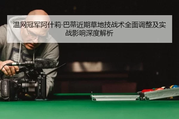 温网冠军阿什莉·巴蒂近期草地技战术全面调整及实战影响深度解析