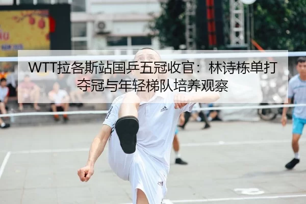 WTT拉各斯站国乒五冠收官：林诗栋单打夺冠与年轻梯队培养观察